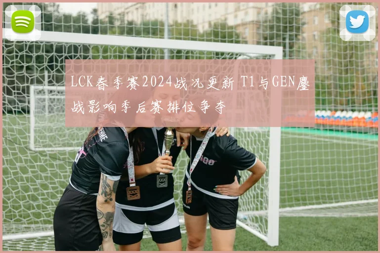LCK春季赛2024战况更新 T1与GEN鏖战影响季后赛排位争夺