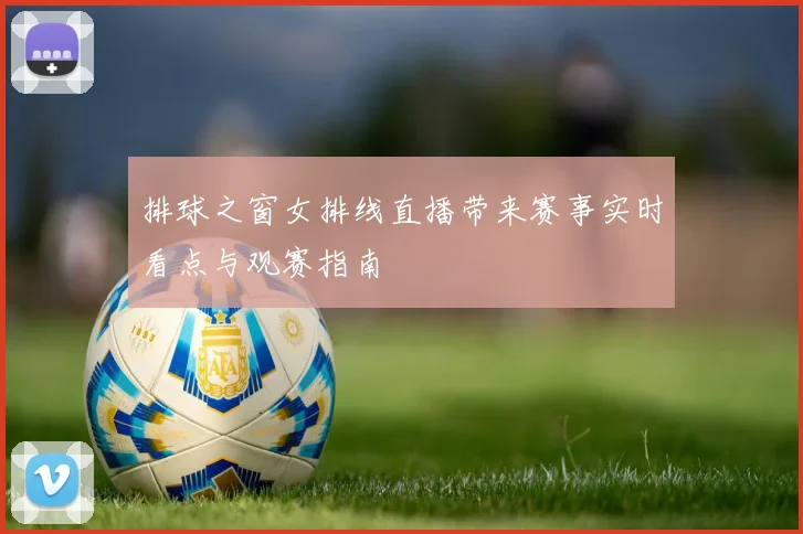 排球之窗女排线直播带来赛事实时看点与观赛指南